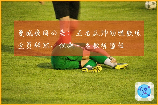 曼城夜间公告：五名瓜帅助理教练全员辞职，仅剩一名教练留任