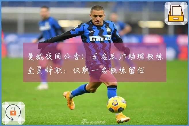 曼城夜间公告：五名瓜帅助理教练全员辞职，仅剩一名教练留任